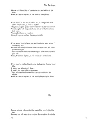 I know well the rhythm of your steps, they are beating in my
heart.
Come, O come to my lake, if you must fill your pitcher.
If you would be idle and sit listless and let your pitcher float
on the water, come, O come to my lake.
The grassy slope is green, and the wild flowers beyond number.
Your thoughts will stray out of your dark eyes like birds from
their nests.
Your veil will drop to your feet.
Come, O come to my lake if you must sit idle.
If you would leave off your play and dive in the water, come, O
come to my lake.
Let your blue mantle lie on the shore; the blue water will cover
you and hide you.
The waves will stand a−tiptoe to kiss your neck and whisper in
your ears.
Come, O come to my lake, if you would dive in the water.
If you must be mad and leap to your death, come, O come to my
lake.
It is cool and fathomlessly deep.
It is dark like a sleep that is dreamless.
There in its depths nights and days are one, and songs are
silence.
Come, O come to my lake, if you would plunge to your death.
13
I asked nothing, only stood at the edge of the wood behind the
tree.
Languor was still upon the eyes of the dawn, and the dew in the
The Gardener
13 15
 