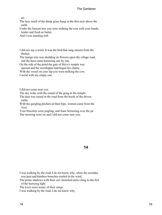 air.
The lazy smell of the damp grass hung in the thin mist above the
earth.
Under the banyan tree you were milking the cow with your hands,
tender and fresh as butter.
And I was standing still.
I did not say a word. It was the bird that sang unseen from the
thicket.
The mango tree was shedding its flowers upon the village road,
and the bees came humming one by one.
On the side of the pond the gate of Shiva's temple was
opened and the worshipper had begun his chants.
With the vessel on your lap you were milking the cow.
I stood with my empty can.
I did not come near you.
The sky woke with the sound of the gong at the temple.
The dust was raised in the road from the hoofs of the driven
cattle.
With the gurgling pitchers at their hips, women came from the
river.
Your bracelets were jingling, and foam brimming over the jar.
The morning wore on and I did not come near you.
14
I was walking by the road, I do not know why, when the noonday
was past and bamboo branches rustled in the wind.
The prone shadows with their out−stretched arms clung to the feet
of the hurrying light.
The koels were weary of their songs.
I was walking by the road, I do not know why.
The Gardener
14 16
 