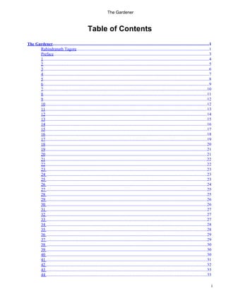 Table of Contents
The Gardener......................................................................................................................................................1
Rabindranath Tagore
................................................................................................................................1
Preface
......................................................................................................................................................3
1...............................................................................................................................................................4
2...............................................................................................................................................................5
3...............................................................................................................................................................6
4...............................................................................................................................................................7
5...............................................................................................................................................................8
6...............................................................................................................................................................9
7.............................................................................................................................................................10
8.............................................................................................................................................................11
9.............................................................................................................................................................12
10...........................................................................................................................................................12
11...........................................................................................................................................................13
12...........................................................................................................................................................14
13...........................................................................................................................................................15
14...........................................................................................................................................................16
15...........................................................................................................................................................17
16...........................................................................................................................................................18
17...........................................................................................................................................................19
18...........................................................................................................................................................20
19...........................................................................................................................................................21
20...........................................................................................................................................................21
21...........................................................................................................................................................22
22...........................................................................................................................................................22
23 ..........................................................................................................................................................23
24 ..........................................................................................................................................................23
25 ..........................................................................................................................................................23
26 ..........................................................................................................................................................24
27 ..........................................................................................................................................................25
28 ..........................................................................................................................................................25
29 ..........................................................................................................................................................26
30 ..........................................................................................................................................................26
31 ..........................................................................................................................................................27
32 ..........................................................................................................................................................27
33 ..........................................................................................................................................................27
34 ..........................................................................................................................................................28
35 ..........................................................................................................................................................28
36 ..........................................................................................................................................................29
37 ..........................................................................................................................................................29
38 ..........................................................................................................................................................30
39 ..........................................................................................................................................................30
40 ..........................................................................................................................................................30
41 ..........................................................................................................................................................31
42 ..........................................................................................................................................................32
43 ..........................................................................................................................................................33
44 ..........................................................................................................................................................33
The Gardener
i
 