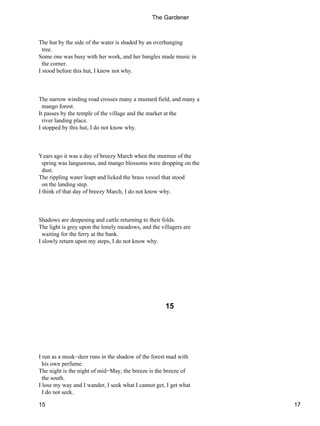 The hut by the side of the water is shaded by an overhanging
tree.
Some one was busy with her work, and her bangles made music in
the corner.
I stood before this hut, I know not why.
The narrow winding road crosses many a mustard field, and many a
mango forest.
It passes by the temple of the village and the market at the
river landing place.
I stopped by this hut, I do not know why.
Years ago it was a day of breezy March when the murmur of the
spring was languorous, and mango blossoms were dropping on the
dust.
The rippling water leapt and licked the brass vessel that stood
on the landing step.
I think of that day of breezy March, I do not know why.
Shadows are deepening and cattle returning to their folds.
The light is grey upon the lonely meadows, and the villagers are
waiting for the ferry at the bank.
I slowly return upon my steps, I do not know why.
15
I run as a musk−deer runs in the shadow of the forest mad with
his own perfume.
The night is the night of mid−May, the breeze is the breeze of
the south.
I lose my way and I wander, I seek what I cannot get, I get what
I do not seek.
The Gardener
15 17
 