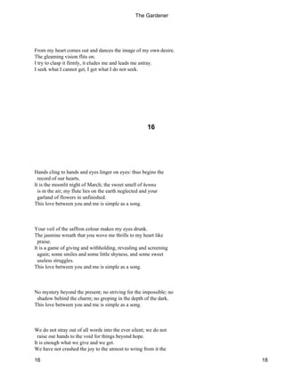 From my heart comes out and dances the image of my own desire.
The gleaming vision flits on.
I try to clasp it firmly, it eludes me and leads me astray.
I seek what I cannot get, I get what I do not seek.
16
Hands cling to hands and eyes linger on eyes: thus begins the
record of our hearts.
It is the moonlit night of March; the sweet smell of henna
is in the air; my flute lies on the earth neglected and your
garland of flowers in unfinished.
This love between you and me is simple as a song.
Your veil of the saffron colour makes my eyes drunk.
The jasmine wreath that you wove me thrills to my heart like
praise.
It is a game of giving and withholding, revealing and screening
again; some smiles and some little shyness, and some sweet
useless struggles.
This love between you and me is simple as a song.
No mystery beyond the present; no striving for the impossible; no
shadow behind the charm; no groping in the depth of the dark.
This love between you and me is simple as a song.
We do not stray out of all words into the ever silent; we do not
raise our hands to the void for things beyond hope.
It is enough what we give and we get.
We have not crushed the joy to the utmost to wring from it the
The Gardener
16 18
 