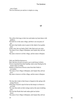 wine of pain.
This love between you and me is simple as a song.
17
The yellow bird sings in their tree and makes my heart dance with
gladness.
We both live in the same village, and that is our one piece of
joy.
Her pair of pet lambs come to graze in the shade of our garden
trees.
If they stray into our barley field, I take them up in my arms.
The name of our village is Khanjane, and Anjane they call our
river.
My name is known to all the village, and her name is Ranjane.
Only one field lies between us.
Bees that have hived in our grove go to seek honey in theirs.
Flowers launched from their landing−stairs come floating by the
stream where we bathe.
Baskets of dried kusm flowers come from their fields to
our market.
The name of our village is Khanjane, and Anjane they call our
river.
My name is known to all the village, and her name is Ranjane.
The lane that winds to their house is fragrant in the spring with
mango flowers.
When their linseed is ripe for harvest the hemp is in bloom in
our field.
The stars that smile on their cottage send us the same twinkling
look.
The rain that floods their tank makes glad our kadam
forest.
The name of our village is Khanjane, and Anjane they call our
The Gardener
17 19
 