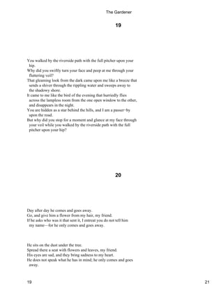 19
You walked by the riverside path with the full pitcher upon your
hip.
Why did you swiftly turn your face and peep at me through your
fluttering veil?
That gleaming look from the dark came upon me like a breeze that
sends a shiver through the rippling water and sweeps away to
the shadowy shore.
It came to me like the bird of the evening that hurriedly flies
across the lampless room from the one open window to the other,
and disappears in the night.
You are hidden as a star behind the hills, and I am a passer−by
upon the road.
But why did you stop for a moment and glance at my face through
your veil while you walked by the riverside path with the full
pitcher upon your hip?
20
Day after day he comes and goes away.
Go, and give him a flower from my hair, my friend.
If he asks who was it that sent it, I entreat you do not tell him
my name—for he only comes and goes away.
He sits on the dust under the tree.
Spread there a seat with flowers and leaves, my friend.
His eyes are sad, and they bring sadness to my heart.
He does not speak what he has in mind; he only comes and goes
away.
The Gardener
19 21
 