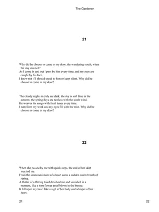 21
Why did he choose to come to my door, the wandering youth, when
the day dawned?
As I come in and out I pass by him every time, and my eyes are
caught by his face.
I know not if I should speak to him or keep silent. Why did he
choose to come to my door?
The cloudy nights in July are dark; the sky is soft blue in the
autumn; the spring days are restless with the south wind.
He weaves his songs with fresh tunes every time.
I turn from my work and my eyes fill with the mist. Why did he
choose to come to my door?
22
When she passed by me with quick steps, the end of her skirt
touched me.
From the unknown island of a heart came a sudden warm breath of
spring.
A flutter of a flitting touch brushed me and vanished in a
moment, like a torn flower petal blown in the breeze.
It fell upon my heart like a sigh of her body and whisper of her
heart.
The Gardener
21 22
 