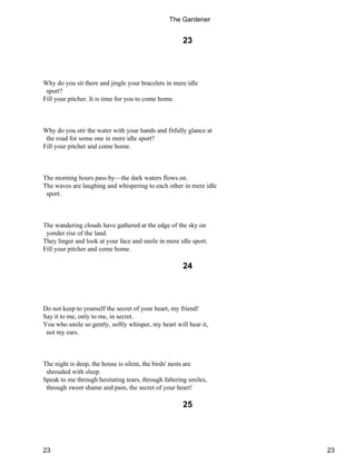 23
Why do you sit there and jingle your bracelets in mere idle
sport?
Fill your pitcher. It is time for you to come home.
Why do you stir the water with your hands and fitfully glance at
the road for some one in mere idle sport?
Fill your pitcher and come home.
The morning hours pass by—the dark waters flows on.
The waves are laughing and whispering to each other in mere idle
sport.
The wandering clouds have gathered at the edge of the sky on
yonder rise of the land.
They linger and look at your face and smile in mere idle sport.
Fill your pitcher and come home.
24
Do not keep to yourself the secret of your heart, my friend!
Say it to me, only to me, in secret.
You who smile so gently, softly whisper, my heart will hear it,
not my ears.
The night is deep, the house is silent, the birds' nests are
shrouded with sleep.
Speak to me through hesitating tears, through faltering smiles,
through sweet shame and pain, the secret of your heart!
25
The Gardener
23 23
 
