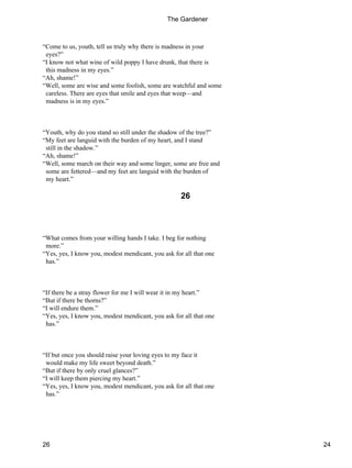 “Come to us, youth, tell us truly why there is madness in your
eyes?”
“I know not what wine of wild poppy I have drunk, that there is
this madness in my eyes.”
“Ah, shame!”
“Well, some are wise and some foolish, some are watchful and some
careless. There are eyes that smile and eyes that weep—and
madness is in my eyes.”
“Youth, why do you stand so still under the shadow of the tree?”
“My feet are languid with the burden of my heart, and I stand
still in the shadow.”
“Ah, shame!”
“Well, some march on their way and some linger, some are free and
some are fettered—and my feet are languid with the burden of
my heart.”
26
“What comes from your willing hands I take. I beg for nothing
more.”
“Yes, yes, I know you, modest mendicant, you ask for all that one
has.”
“If there be a stray flower for me I will wear it in my heart.”
“But if there be thorns?”
“I will endure them.”
“Yes, yes, I know you, modest mendicant, you ask for all that one
has.”
“If but once you should raise your loving eyes to my face it
would make my life sweet beyond death.”
“But if there by only cruel glances?”
“I will keep them piercing my heart.”
“Yes, yes, I know you, modest mendicant, you ask for all that one
has.”
The Gardener
26 24
 