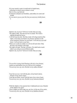If it were merely a pain it would melt in limpid tears,
reflecting its inmost secret without a word.
But it is love, my beloved.
Its pleasure and pain are boundless, and endless its wants and
wealth.
It is as near to you as your life, but you can never wholly know
it.
29
Speak to me, my love! Tell me in words what you sang.
The night is dark. The stars are lost in clouds. The wind is
sighing through the leaves.
I will let loose my hair. My blue cloak will cling round me like
night. I will clasp your head to my bosom; and there in the
sweet loneliness murmur on your heart. I will shut my eyes and
listen. I will not look in your face.
When your words are ended, we will sit still and silent. Only
the trees will whisper in the dark.
The night will pale. The day will dawn. We shall look at each
other's eyes and go on our different paths.
Speak to me, my love! Tell me in words what you sang.
30
You are the evening cloud floating in the sky of my dreams.
I paint you and fashion you ever with my love longings.
You are my own, my own, Dweller in my endless dreams!
Your feet are rosy−red with the glow of my heart's desire,
Gleaner of my sunset songs!
Your lips are bitter−sweet with the taste of my wine of pain.
You are my own, my own, Dweller in my lonesome dreams!
With the shadow of my passion have I darkened your eyes, Haunter
of the depth of my gaze!
I have caught you and wrapt you, my love, in the net of my music.
You are my own, my own, Dweller in my deathless dreams!
The Gardener
29 26
 