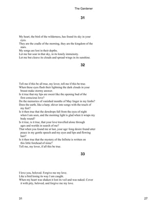 31
My heart, the bird of the wilderness, has found its sky in your
eyes.
They are the cradle of the morning, they are the kingdom of the
stars.
My songs are lost in their depths.
Let me but soar in that sky, in its lonely immensity.
Let me but cleave its clouds and spread wings in its sunshine.
32
Tell me if this be all true, my lover, tell me if this be true.
When these eyes flash their lightning the dark clouds in your
breast make stormy answer.
Is it true that my lips are sweet like the opening bud of the
first conscious love?
Do the memories of vanished months of May linger in my limbs?
Does the earth, like a harp, shiver into songs with the touch of
my feet?
Is it then true that the dewdrops fall from the eyes of night
when I am seen, and the morning light is glad when it wraps my
body round?
Is it true, is it true, that your love travelled alone through
ages and worlds in search of me?
That when you found me at last, your age−long desire found utter
peace in my gentle speech and my eyes and lips and flowing
hair?
Is it then true that the mystery of the Infinite is written on
this little forehead of mine?
Tell me, my lover, if all this be true.
33
I love you, beloved. Forgive me my love.
Like a bird losing its way I am caught.
When my heart was shaken it lost its veil and was naked. Cover
it with pity, beloved, and forgive me my love.
The Gardener
31 27
 