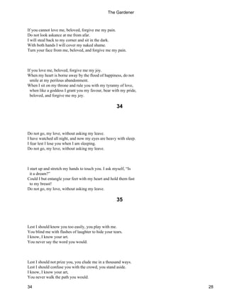If you cannot love me, beloved, forgive me my pain.
Do not look askance at me from afar.
I will steal back to my corner and sit in the dark.
With both hands I will cover my naked shame.
Turn your face from me, beloved, and forgive me my pain.
If you love me, beloved, forgive me my joy.
When my heart is borne away by the flood of happiness, do not
smile at my perilous abandonment.
When I sit on my throne and rule you with my tyranny of love,
when like a goddess I grant you my favour, bear with my pride,
beloved, and forgive me my joy.
34
Do not go, my love, without asking my leave.
I have watched all night, and now my eyes are heavy with sleep.
I fear lest I lose you when I am sleeping.
Do not go, my love, without asking my leave.
I start up and stretch my hands to touch you. I ask myself, “Is
it a dream?”
Could I but entangle your feet with my heart and hold them fast
to my breast!
Do not go, my love, without asking my leave.
35
Lest I should know you too easily, you play with me.
You blind me with flashes of laughter to hide your tears.
I know, I know your art.
You never say the word you would.
Lest I should not prize you, you elude me in a thousand ways.
Lest I should confuse you with the crowd, you stand aside.
I know, I know your art,
You never walk the path you would.
The Gardener
34 28
 