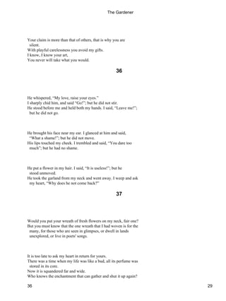Your claim is more than that of others, that is why you are
silent.
With playful carelessness you avoid my gifts.
I know, I know your art,
You never will take what you would.
36
He whispered, “My love, raise your eyes.”
I sharply chid him, and said “Go!”; but he did not stir.
He stood before me and held both my hands. I said, “Leave me!”;
but he did not go.
He brought his face near my ear. I glanced at him and said,
“What a shame!”; but he did not move.
His lips touched my cheek. I trembled and said, “You dare too
much”; but he had no shame.
He put a flower in my hair. I said, “It is useless!”; but he
stood unmoved.
He took the garland from my neck and went away. I weep and ask
my heart, “Why does he not come back?”
37
Would you put your wreath of fresh flowers on my neck, fair one?
But you must know that the one wreath that I had woven is for the
many, for those who are seen in glimpses, or dwell in lands
unexplored, or live in poets' songs.
It is too late to ask my heart in return for yours.
There was a time when my life was like a bud, all its perfume was
stored in its core.
Now it is squandered far and wide.
Who knows the enchantment that can gather and shut it up again?
The Gardener
36 29
 
