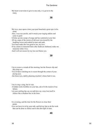 My heart is not mine to give to one only, it is given to the
many.
38
My love, once upon a time your poet launched a great epic in his
mind.
Alas, I was not careful, and it struck your ringing anklets and
came to grief.
It broke up into scraps of songs and lay scattered at your feet.
All my cargo of the stories of old wars was tossed by the
laughing waves and soaked in tears and sank.
You must make this loss good to me, my love.
If my claims to immortal fame after death are shattered, make me
immortal while I live.
And I will not mourn for my loss nor blame you.
39
I try to weave a wreath all the morning, but the flowers slip and
they drop out.
You sit there watching me in secret through the corner of your
prying eyes.
Ask those eyes, darkly planning mischief, whose fault it was.
I try to sing a song, but in vain.
A hidden smile trembles on your lips, ask of it the reason of my
failure.
Let your smiling lips say on oath how my voice lost itself in
silence like a drunken bee in the lotus.
It is evening, and the time for the flowers to close their
petals.
Give me leave to sit by your side, and bid my lips to do the work
that can be done in silence and in the dim light of stars.
40
The Gardener
38 30
 