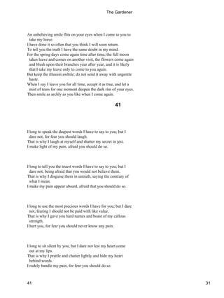 An unbelieving smile flits on your eyes when I come to you to
take my leave.
I have done it so often that you think I will soon return.
To tell you the truth I have the same doubt in my mind.
For the spring days come again time after time; the full moon
takes leave and comes on another visit, the flowers come again
and blush upon their branches year after year, and it is likely
that I take my leave only to come to you again.
But keep the illusion awhile; do not send it away with ungentle
haste.
When I say I leave you for all time, accept it as true, and let a
mist of tears for one moment deepen the dark rim of your eyes.
Then smile as archly as you like when I come again.
41
I long to speak the deepest words I have to say to you; but I
dare not, for fear you should laugh.
That is why I laugh at myself and shatter my secret in jest.
I make light of my pain, afraid you should do so.
I long to tell you the truest words I have to say to you; but I
dare not, being afraid that you would not believe them.
That is why I disguise them in untruth, saying the contrary of
what I mean.
I make my pain appear absurd, afraid that you should do so.
I long to use the most precious words I have for you; but I dare
not, fearing I should not be paid with like value.
That is why I gave you hard names and boast of my callous
strength.
I hurt you, for fear you should never know any pain.
I long to sit silent by you; but I dare not lest my heart come
out at my lips.
That is why I prattle and chatter lightly and hide my heart
behind words.
I rudely handle my pain, for fear you should do so.
The Gardener
41 31
 