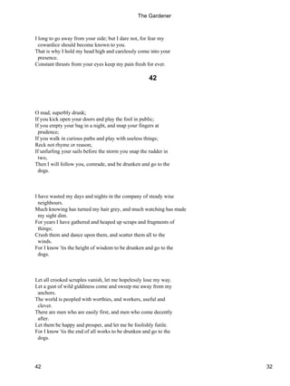 I long to go away from your side; but I dare not, for fear my
cowardice should become known to you.
That is why I hold my head high and carelessly come into your
presence.
Constant thrusts from your eyes keep my pain fresh for ever.
42
O mad, superbly drunk;
If you kick open your doors and play the fool in public;
If you empty your bag in a night, and snap your fingers at
prudence;
If you walk in curious paths and play with useless things;
Reck not rhyme or reason;
If unfurling your sails before the storm you snap the rudder in
two,
Then I will follow you, comrade, and be drunken and go to the
dogs.
I have wasted my days and nights in the company of steady wise
neighbours.
Much knowing has turned my hair grey, and much watching has made
my sight dim.
For years I have gathered and heaped up scraps and fragments of
things;
Crush them and dance upon them, and scatter them all to the
winds.
For I know 'tis the height of wisdom to be drunken and go to the
dogs.
Let all crooked scruples vanish, let me hopelessly lose my way.
Let a gust of wild giddiness come and sweep me away from my
anchors.
The world is peopled with worthies, and workers, useful and
clever.
There are men who are easily first, and men who come decently
after.
Let them be happy and prosper, and let me be foolishly futile.
For I know 'tis the end of all works to be drunken and go to the
dogs.
The Gardener
42 32
 