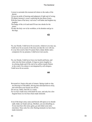 I swear to surrender this moment all claims to the ranks of the
decent.
I let go my pride of learning and judgment of right and of wrong.
I'll shatter memory's vessel, scattering the last drop of tears.
With the foam of the berry−red wine I will bathe and brighten my
laughter.
The badge of the civil and staid I'll tear into shreds for the
nonce.
I'll take the holy vow to be worthless, to be drunken and go to
the dogs.
43
No, my friends, I shall never be an ascetic, whatever you may say.
I shall never be an ascetic if she does not take the vow with me.
It is my firm resolve that if I cannot find a shady shelter and a
companion for my penance, I shall never turn ascetic.
No, my friends, I shall never leave my hearth and home, and
retire into the forest solitude, if rings no merry laughter in
its echoing shade and if the end of no saffron mantle flutters
in the wind; if its silence is not deepened by soft whispers.
I shall never be an ascetic.
44
Reverend sir, forgive this pair of sinners. Spring winds to−day
are blowing in wild eddies, driving dust and dead leaves away,
and with them your lessons are all lost.
Do not say, father, that life is a vanity.
For we have made truce with death for once, and only for a few
fragrant hours we two have been made immortal.
Even if the king's army came and fiercely fell upon us we should
sadly shake our heads and say, Brothers, you are disturbing us.
If you must have this noisy game, go and clatter your arms
elsewhere. Since only for a few fleeting moments we have been
made immortal.
The Gardener
43 33
 