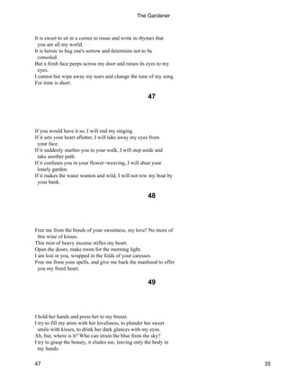 It is sweet to sit in a corner to muse and write in rhymes that
you are all my world.
It is heroic to hug one's sorrow and determine not to be
consoled.
But a fresh face peeps across my door and raises its eyes to my
eyes.
I cannot but wipe away my tears and change the tune of my song.
For time is short.
47
If you would have it so, I will end my singing.
If it sets your heart aflutter, I will take away my eyes from
your face.
If it suddenly startles you in your walk, I will step aside and
take another path.
If it confuses you in your flower−weaving, I will shun your
lonely garden.
If it makes the water wanton and wild, I will not row my boat by
your bank.
48
Free me from the bonds of your sweetness, my love! No more of
this wine of kisses.
This mist of heavy incense stifles my heart.
Open the doors, make room for the morning light.
I am lost in you, wrapped in the folds of your caresses.
Free me from your spells, and give me back the manhood to offer
you my freed heart.
49
I hold her hands and press her to my breast.
I try to fill my arms with her loveliness, to plunder her sweet
smile with kisses, to drink her dark glances with my eyes.
Ah, but, where is it? Who can strain the blue from the sky?
I try to grasp the beauty, it eludes me, leaving only the body in
my hands.
The Gardener
47 35
 