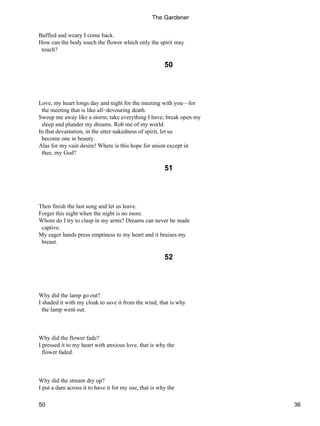 Baffled and weary I come back.
How can the body touch the flower which only the spirit may
touch?
50
Love, my heart longs day and night for the meeting with you—for
the meeting that is like all−devouring death.
Sweep me away like a storm; take everything I have; break open my
sleep and plunder my dreams. Rob me of my world.
In that devastation, in the utter nakedness of spirit, let us
become one in beauty.
Alas for my vain desire! Where is this hope for union except in
thee, my God?
51
Then finish the last song and let us leave.
Forget this night when the night is no more.
Whom do I try to clasp in my arms? Dreams can never be made
captive.
My eager hands press emptiness to my heart and it bruises my
breast.
52
Why did the lamp go out?
I shaded it with my cloak to save it from the wind, that is why
the lamp went out.
Why did the flower fade?
I pressed it to my heart with anxious love, that is why the
flower faded.
Why did the stream dry up?
I put a dam across it to have it for my use, that is why the
The Gardener
50 36
 