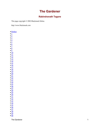 The Gardener
Rabindranath Tagore
This page copyright © 2002 Blackmask Online.
http://www.blackmask.com
• Preface
• 1
• 2
• 3
• 4
• 5
• 6
• 7
• 8
• 9
• 10
• 11
• 12
• 13
• 14
• 15
• 16
• 17
• 18
• 19
• 20
• 21
• 22
• 23
• 24
• 25
• 26
• 27
• 28
• 29
• 30
• 31
• 32
• 33
• 34
• 35
• 36
• 37
• 38
• 39
• 40
The Gardener 1
 