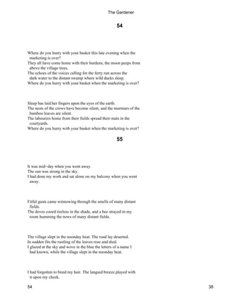 54
Where do you hurry with your basket this late evening when the
marketing is over?
They all have come home with their burdens; the moon peeps from
above the village trees.
The echoes of the voices calling for the ferry run across the
dark water to the distant swamp where wild ducks sleep.
Where do you hurry with your basket when the marketing is over?
Sleep has laid her fingers upon the eyes of the earth.
The nests of the crows have become silent, and the murmurs of the
bamboo leaves are silent.
The labourers home from their fields spread their mats in the
courtyards.
Where do you hurry with your basket when the marketing is over?
55
It was mid−day when you went away.
The sun was strong in the sky.
I had done my work and sat alone on my balcony when you went
away.
Fitful gusts came winnowing through the smells of many distant
fields.
The doves cooed tireless in the shade, and a bee strayed in my
room humming the news of many distant fields.
The village slept in the noonday heat. The road lay deserted.
In sudden fits the rustling of the leaves rose and died.
I glazed at the sky and wove in the blue the letters of a name I
had known, while the village slept in the noonday heat.
I had forgotten to braid my hair. The languid breeze played with
it upon my cheek.
The Gardener
54 38
 