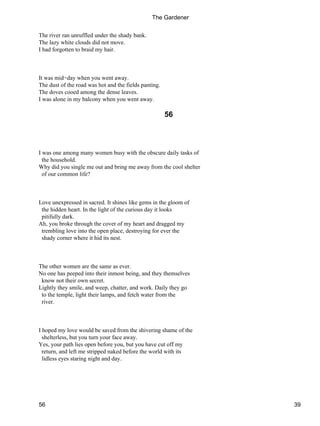 The river ran unruffled under the shady bank.
The lazy white clouds did not move.
I had forgotten to braid my hair.
It was mid−day when you went away.
The dust of the road was hot and the fields panting.
The doves cooed among the dense leaves.
I was alone in my balcony when you went away.
56
I was one among many women busy with the obscure daily tasks of
the household.
Why did you single me out and bring me away from the cool shelter
of our common life?
Love unexpressed in sacred. It shines like gems in the gloom of
the hidden heart. In the light of the curious day it looks
pitifully dark.
Ah, you broke through the cover of my heart and dragged my
trembling love into the open place, destroying for ever the
shady corner where it hid its nest.
The other women are the same as ever.
No one has peeped into their inmost being, and they themselves
know not their own secret.
Lightly they smile, and weep, chatter, and work. Daily they go
to the temple, light their lamps, and fetch water from the
river.
I hoped my love would be saved from the shivering shame of the
shelterless, but you turn your face away.
Yes, your path lies open before you, but you have cut off my
return, and left me stripped naked before the world with its
lidless eyes staring night and day.
The Gardener
56 39
 