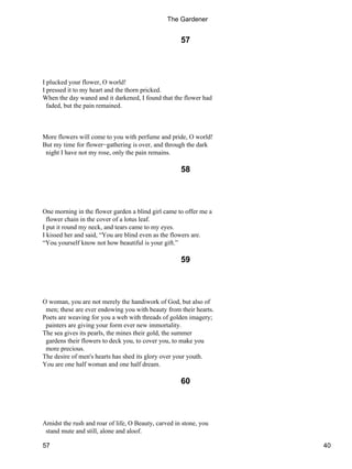 57
I plucked your flower, O world!
I pressed it to my heart and the thorn pricked.
When the day waned and it darkened, I found that the flower had
faded, but the pain remained.
More flowers will come to you with perfume and pride, O world!
But my time for flower−gathering is over, and through the dark
night I have not my rose, only the pain remains.
58
One morning in the flower garden a blind girl came to offer me a
flower chain in the cover of a lotus leaf.
I put it round my neck, and tears came to my eyes.
I kissed her and said, “You are blind even as the flowers are.
“You yourself know not how beautiful is your gift.”
59
O woman, you are not merely the handiwork of God, but also of
men; these are ever endowing you with beauty from their hearts.
Poets are weaving for you a web with threads of golden imagery;
painters are giving your form ever new immortality.
The sea gives its pearls, the mines their gold, the summer
gardens their flowers to deck you, to cover you, to make you
more precious.
The desire of men's hearts has shed its glory over your youth.
You are one half woman and one half dream.
60
Amidst the rush and roar of life, O Beauty, carved in stone, you
stand mute and still, alone and aloof.
The Gardener
57 40
 