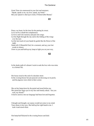 Great Time sits enamoured at your feet and murmurs:
“Speak, speak to me, my love; speak, my bride!”
But your speech is shut up in stone, O Immovable Beauty!
61
Peace, my heart, let the time for the parting be sweet.
Let it not be a death but completeness.
Let love melt into memory and pain into songs.
Let the flight through the sky end in the folding of the wings
over the nest.
Let the last touch of your hands be gentle like the flower of the
night.
Stand still, O Beautiful End, for a moment, and say your last
words in silence.
I bow to you and hold up my lamp to light you on your way.
62
In the dusky path of a dream I went to seek the love who was mine
in a former life.
Her house stood at the end of a desolate street.
In the evening breeze her pet peacock sat drowsing on its perch,
and the pigeons were silent in their corner.
She set her lamp down by the portal and stood before me.
She raised her large eyes to my face and mutely asked, “Are you
well, my friend?”
I tried to answer, but our language had been lost and forgotten.
I thought and thought; our names would not come to my mind.
Tears shone in her eyes. She held up her right hand to me. I
took it and stood silent.
Out lamp had flickered in the evening breeze and died.
The Gardener
61 41
 