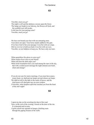 63
Traveller, must you go?
The night is still and the darkness swoons upon the forest.
The lamps are bright in our balcony, the flowers all fresh, and
the youthful eyes still awake.
Is the time for your parting come?
Traveller, must you go?
We have not bound your feet with our entreating arms.
Your doors are open. Your horse stands saddled at the gate.
If we have tried to bar your passage it was but with our songs.
Did we ever try to hold you back it was but with our eyes.
Traveller, we are helpless to keep you. We have only our tears.
What quenchless fire glows in your eyes?
What restless fever runs in your blood?
What call from the dark urges you?
What awful incantation have you read among the stars in the sky,
that with a sealed secret message the night entered your heart,
silent and strange?
If you do not care for merry meetings, if you must have peace,
weary heart, we shall put our lamps out and silence our harps.
We shall sit still in the dark in the rustle of leaves, and the
tired moon will shed pale rays on your window.
O traveller, what sleepless spirit has touched you from the heart
of the mid−night?
64
I spent my day on the scorching hot dust of the road.
Now, in the cool of the evening, I knock at the door of the inn.
It is deserted and in ruins.
A grim ashath tree spreads its hungry clutching roots
through the gaping fissures of the walls.
The Gardener
63 42
 