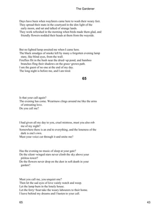 Days have been when wayfarers came here to wash their weary feet.
They spread their mats in the courtyard in the dim light of the
early moon, and sat and talked of strange lands.
They work refreshed in the morning when birds made them glad, and
friendly flowers nodded their heads at them from the wayside.
But no lighted lamp awaited me when I came here.
The black smudges of smoke left by many a forgotten evening lamp
stare, like blind eyes, from the wall.
Fireflies flit in the bush near the dried−up pond, and bamboo
branches fling their shadows on the grass−grown path.
I am the guest of no one at the end of my day.
The long night is before me, and I am tired.
65
Is that your call again?
The evening has come. Weariness clings around me like the arms
of entreating love.
Do you call me?
I had given all my day to you, cruel mistress, must you also rob
me of my night?
Somewhere there is an end to everything, and the loneness of the
dark is one's own.
Must your voice cut through it and smite me?
Has the evening no music of sleep at your gate?
Do the silent−winged stars never climb the sky above your
pitiless tower?
Do the flowers never drop on the dust in soft death in your
garden?
Must you call me, you unquiet one?
Then let the sad eyes of love vainly watch and weep.
Let the lamp burn in the lonely house.
Let the ferry−boat take the weary labourers to their home.
I leave behind my dreams and I hasten to your call.
The Gardener
65 43
 