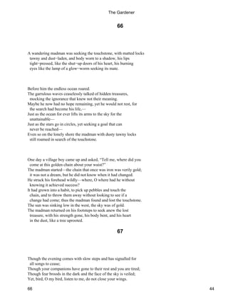 66
A wandering madman was seeking the touchstone, with matted locks
tawny and dust−laden, and body worn to a shadow, his lips
tight−pressed, like the shut−up doors of his heart, his burning
eyes like the lamp of a glow−worm seeking its mate.
Before him the endless ocean roared.
The garrulous waves ceaselessly talked of hidden treasures,
mocking the ignorance that knew not their meaning.
Maybe he now had no hope remaining, yet he would not rest, for
the search had become his life,—
Just as the ocean for ever lifts its arms to the sky for the
unattainable—
Just as the stars go in circles, yet seeking a goal that can
never be reached—
Even so on the lonely shore the madman with dusty tawny locks
still roamed in search of the touchstone.
One day a village boy came up and asked, “Tell me, where did you
come at this golden chain about your waist?”
The madman started—the chain that once was iron was verily gold;
it was not a dream, but he did not know when it had changed.
He struck his forehead wildly—where, O where had he without
knowing it achieved success?
It had grown into a habit, to pick up pebbles and touch the
chain, and to throw them away without looking to see if a
change had come; thus the madman found and lost the touchstone.
The sun was sinking low in the west, the sky was of gold.
The madman returned on his footsteps to seek anew the lost
treasure, with his strength gone, his body bent, and his heart
in the dust, like a tree uprooted.
67
Though the evening comes with slow steps and has signalled for
all songs to cease;
Though your companions have gone to their rest and you are tired;
Though fear broods in the dark and the face of the sky is veiled;
Yet, bird, O my bird, listen to me, do not close your wings.
The Gardener
66 44
 