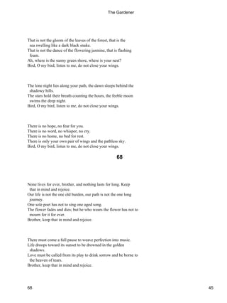 That is not the gloom of the leaves of the forest, that is the
sea swelling like a dark black snake.
That is not the dance of the flowering jasmine, that is flashing
foam.
Ah, where is the sunny green shore, where is your nest?
Bird, O my bird, listen to me, do not close your wings.
The lone night lies along your path, the dawn sleeps behind the
shadowy hills.
The stars hold their breath counting the hours, the feeble moon
swims the deep night.
Bird, O my bird, listen to me, do not close your wings.
There is no hope, no fear for you.
There is no word, no whisper, no cry.
There is no home, no bed for rest.
There is only your own pair of wings and the pathless sky.
Bird, O my bird, listen to me, do not close your wings.
68
None lives for ever, brother, and nothing lasts for long. Keep
that in mind and rejoice.
Our life is not the one old burden, our path is not the one long
journey.
One sole poet has not to sing one aged song.
The flower fades and dies; but he who wears the flower has not to
mourn for it for ever.
Brother, keep that in mind and rejoice.
There must come a full pause to weave perfection into music.
Life droops toward its sunset to be drowned in the golden
shadows.
Love must be called from its play to drink sorrow and be borne to
the heaven of tears.
Brother, keep that in mind and rejoice.
The Gardener
68 45
 