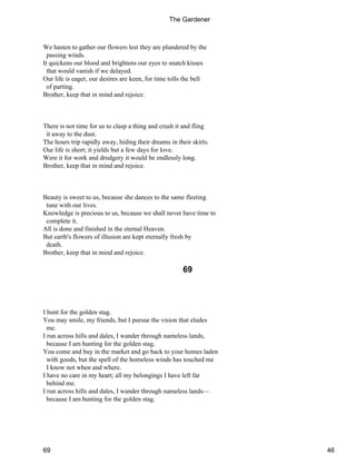 We hasten to gather our flowers lest they are plundered by the
passing winds.
It quickens our blood and brightens our eyes to snatch kisses
that would vanish if we delayed.
Our life is eager, our desires are keen, for time tolls the bell
of parting.
Brother, keep that in mind and rejoice.
There is not time for us to clasp a thing and crush it and fling
it away to the dust.
The hours trip rapidly away, hiding their dreams in their skirts.
Our life is short; it yields but a few days for love.
Were it for work and drudgery it would be endlessly long.
Brother, keep that in mind and rejoice.
Beauty is sweet to us, because she dances to the same fleeting
tune with our lives.
Knowledge is precious to us, because we shall never have time to
complete it.
All is done and finished in the eternal Heaven.
But earth's flowers of illusion are kept eternally fresh by
death.
Brother, keep that in mind and rejoice.
69
I hunt for the golden stag.
You may smile, my friends, but I pursue the vision that eludes
me.
I run across hills and dales, I wander through nameless lands,
because I am hunting for the golden stag.
You come and buy in the market and go back to your homes laden
with goods, but the spell of the homeless winds has touched me
I know not when and where.
I have no care in my heart; all my belongings I have left far
behind me.
I run across hills and dales, I wander through nameless lands—
because I am hunting for the golden stag.
The Gardener
69 46
 