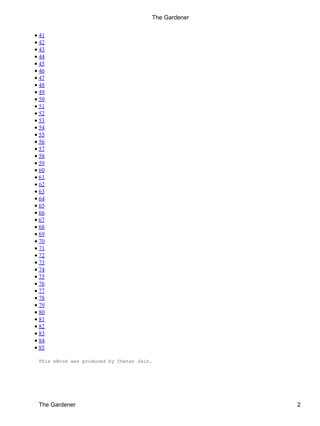 • 41
• 42
• 43
• 44
• 45
• 46
• 47
• 48
• 49
• 50
• 51
• 52
• 53
• 54
• 55
• 56
• 57
• 58
• 59
• 60
• 61
• 62
• 63
• 64
• 65
• 66
• 67
• 68
• 69
• 70
• 71
• 72
• 73
• 74
• 75
• 76
• 77
• 78
• 79
• 80
• 81
• 82
• 83
• 84
• 85
This eBook was produced by Chetan Jain.
The Gardener
The Gardener 2
 