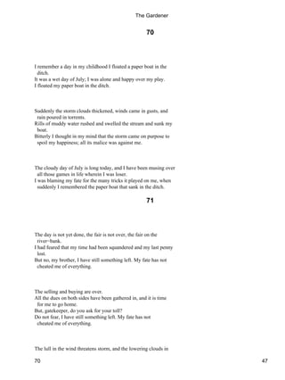 70
I remember a day in my childhood I floated a paper boat in the
ditch.
It was a wet day of July; I was alone and happy over my play.
I floated my paper boat in the ditch.
Suddenly the storm clouds thickened, winds came in gusts, and
rain poured in torrents.
Rills of muddy water rushed and swelled the stream and sunk my
boat.
Bitterly I thought in my mind that the storm came on purpose to
spoil my happiness; all its malice was against me.
The cloudy day of July is long today, and I have been musing over
all those games in life wherein I was loser.
I was blaming my fate for the many tricks it played on me, when
suddenly I remembered the paper boat that sank in the ditch.
71
The day is not yet done, the fair is not over, the fair on the
river−bank.
I had feared that my time had been squandered and my last penny
lost.
But no, my brother, I have still something left. My fate has not
cheated me of everything.
The selling and buying are over.
All the dues on both sides have been gathered in, and it is time
for me to go home.
But, gatekeeper, do you ask for your toll?
Do not fear, I have still something left. My fate has not
cheated me of everything.
The lull in the wind threatens storm, and the lowering clouds in
The Gardener
70 47
 