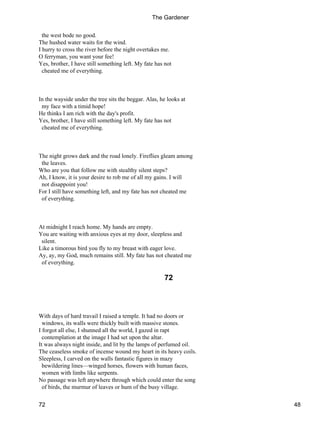 the west bode no good.
The hushed water waits for the wind.
I hurry to cross the river before the night overtakes me.
O ferryman, you want your fee!
Yes, brother, I have still something left. My fate has not
cheated me of everything.
In the wayside under the tree sits the beggar. Alas, he looks at
my face with a timid hope!
He thinks I am rich with the day's profit.
Yes, brother, I have still something left. My fate has not
cheated me of everything.
The night grows dark and the road lonely. Fireflies gleam among
the leaves.
Who are you that follow me with stealthy silent steps?
Ah, I know, it is your desire to rob me of all my gains. I will
not disappoint you!
For I still have something left, and my fate has not cheated me
of everything.
At midnight I reach home. My hands are empty.
You are waiting with anxious eyes at my door, sleepless and
silent.
Like a timorous bird you fly to my breast with eager love.
Ay, ay, my God, much remains still. My fate has not cheated me
of everything.
72
With days of hard travail I raised a temple. It had no doors or
windows, its walls were thickly built with massive stones.
I forgot all else, I shunned all the world, I gazed in rapt
contemplation at the image I had set upon the altar.
It was always night inside, and lit by the lamps of perfumed oil.
The ceaseless smoke of incense wound my heart in its heavy coils.
Sleepless, I carved on the walls fantastic figures in mazy
bewildering lines—winged horses, flowers with human faces,
women with limbs like serpents.
No passage was left anywhere through which could enter the song
of birds, the murmur of leaves or hum of the busy village.
The Gardener
72 48
 