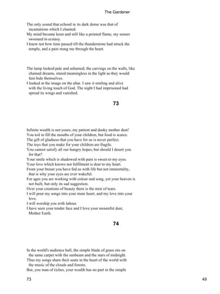 The only sound that echoed in its dark dome was that of
incantations which I chanted.
My mind became keen and still like a pointed flame, my senses
swooned in ecstasy.
I knew not how time passed till the thunderstone had struck the
temple, and a pain stung me through the heart.
The lamp looked pale and ashamed; the carvings on the walls, like
chained dreams, stared meaningless in the light as they would
fain hide themselves.
I looked at the image on the altar. I saw it smiling and alive
with the living touch of God. The night I had imprisoned had
spread its wings and vanished.
73
Infinite wealth is not yours, my patient and dusky mother dust!
You toil to fill the mouths of your children, but food is scarce.
The gift of gladness that you have for us is never perfect.
The toys that you make for your children are fragile.
You cannot satisfy all our hungry hopes, but should I desert you
for that?
Your smile which is shadowed with pain is sweet to my eyes.
Your love which knows not fulfilment is dear to my heart.
From your breast you have fed us with life but not immortality,
that is why your eyes are ever wakeful.
For ages you are working with colour and song, yet your heaven is
not built, but only its sad suggestion.
Over your creations of beauty there is the mist of tears.
I will pour my songs into your mute heart, and my love into your
love.
I will worship you with labour.
I have seen your tender face and I love your mournful dust,
Mother Earth.
74
In the world's audience hall, the simple blade of grass sits on
the same carpet with the sunbeam and the stars of midnight.
Thus my songs share their seats in the heart of the world with
the music of the clouds and forests.
But, you man of riches, your wealth has no part in the simple
The Gardener
73 49
 