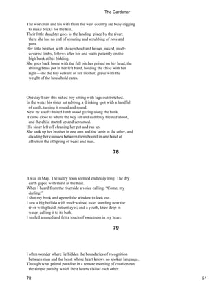 The workman and his wife from the west country are busy digging
to make bricks for the kiln.
Their little daughter goes to the landing−place by the river;
there she has no end of scouring and scrubbing of pots and
pans.
Her little brother, with shaven head and brown, naked, mud−
covered limbs, follows after her and waits patiently on the
high bank at her bidding.
She goes back home with the full pitcher poised on her head, the
shining brass pot in her left hand, holding the child with her
right—she the tiny servant of her mother, grave with the
weight of the household cares.
One day I saw this naked boy sitting with legs outstretched.
In the water his sister sat rubbing a drinking−pot with a handful
of earth, turning it round and round.
Near by a soft−haired lamb stood gazing along the bank.
It came close to where the boy sat and suddenly bleated aloud,
and the child started up and screamed.
His sister left off cleaning her pot and ran up.
She took up her brother in one arm and the lamb in the other, and
dividing her caresses between them bound in one bond of
affection the offspring of beast and man.
78
It was in May. The sultry noon seemed endlessly long. The dry
earth gaped with thirst in the heat.
When I heard from the riverside a voice calling, “Come, my
darling!”
I shut my book and opened the window to look out.
I saw a big buffalo with mud−stained hide, standing near the
river with placid, patient eyes; and a youth, knee deep in
water, calling it to its bath.
I smiled amused and felt a touch of sweetness in my heart.
79
I often wonder where lie hidden the boundaries of recognition
between man and the beast whose heart knows no spoken language.
Through what primal paradise in a remote morning of creation ran
the simple path by which their hearts visited each other.
The Gardener
78 51
 