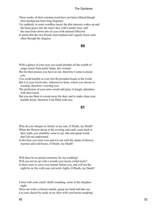 Those marks of their constant tread have not been effaced though
their kinship has been long forgotten.
Yet suddenly in some wordless music the dim memory wakes up and
the beast gazes into the man's face with a tender trust, and
the man looks down into its eyes with amused affection.
It seems that the two friends meet masked and vaguely know each
other through the disguise.
80
With a glance of your eyes you could plunder all the wealth of
songs struck from poets' harps, fair woman!
But for their praises you have no ear, therefore I come to praise
you.
You could humble at your feet the proudest heads in the world.
But it is your loved ones, unknown to fame, whom you choose to
worship, therefore I worship you.
The perfection of your arms would add glory to kingly splendour
with their touch.
But you use them to sweep away the dust, and to make clean your
humble home, therefore I am filled with awe.
81
Why do you whisper so faintly in my ears, O Death, my Death?
When the flowers droop in the evening and cattle come back to
their stalls, you stealthily come to my side and speak words
that I do not understand.
Is this how you must woo and win me with the opiate of drowsy
murmur and cold kisses, O Death, my Death?
Will there be no proud ceremony for our wedding?
Will you not tie up with a wreath your tawny coiled locks?
Is there none to carry your banner before you, and will not the
night be on fire with your red torch−lights, O Death, my Death?
Come with your conch−shells sounding, come in the sleepless
night.
Dress me with a crimson mantle, grasp my hand and take me.
Let your chariot be ready at my door with your horses neighing
The Gardener
80 52
 