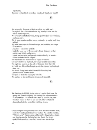 impatiently.
Raise my veil and look at my face proudly, O Death, my Death!
82
We are to play the game of death to−night, my bride and I.
The night is black, the clouds in the sky are capricious, and the
waves are raving at sea.
We have left our bed of dreams, flung open the door and come out,
my bride and I.
We sit upon a swing, and the storm winds give us a wild push from
behind.
My bride starts up with fear and delight, she trembles and clings
to my breast.
Long have I served her tenderly.
I made for her a bed of flowers and I closed the doors to shut
out the rude light from her eyes.
I kissed her gently on her lips and whispered softly in her ears
till she half swooned in languor.
She was lost in the endless mist of vague sweetness.
She answered not to my touch, my songs failed to arouse her.
To−night has come to us the call of the storm from the wild.
My bride has shivered and stood up, she has clasped my hand and
come out.
Her hair is flying in the wind, her veil is fluttering, her
garland rustles over her breast.
The push of death has swung her into life.
We are face to face and heart to heart, my bride and I.
83
She dwelt on the hillside by the edge of a maize−field, near the
spring that flows in laughing rills through the solemn shadows
of ancient trees. The women came there to fill their jars, and
travellers would sit there to rest and talk. She worked and
dreamed daily to the tune of the bubbling stream.
One evening the stranger came down from the cloud−hidden peak;
his locks were tangled like drowsy snakes. We asked in wonder,
“Who are you?” He answered not but sat by the garrulous stream
and silently gazed at the hut where she dwelt. Our hearts
quaked in fear and we came back home when it was night.
The Gardener
82 53
 