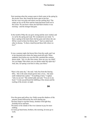 Next morning when the women came to fetch water at the spring by
the deodar trees, they found the doors open in her hut,
but her voice was gone and where was her smiling face? The
empty jar lay on the floor and her lamp had burnt itself out in
the corner. No one knew where she had fled to before it was
morning—and the stranger had gone.
In the month of May the sun grew strong and the snow melted, and
we sat by the spring and wept. We wondered in our mind, “Is
there a spring in the land where she has gone and where she can
fill her vessel in these hot thirsty days?” And we asked each
other in dismay, “Is there a land beyond these hills where we
live?”
It was a summer night; the breeze blew from the south; and I sat
in her deserted room where the lamp stood still unlit. When
suddenly from before my eyes the hills vanished like curtains
drawn aside. “Ah, it is she who comes. How are you, my child?
Are you happy? But where can you shelter under this open sky?
And, alas, our spring is not here to allay your thirst.”
“Here is the same sky,” she said, “only free from the fencing
hills,—this is the same stream grown into a river,—the same
earth widened into a plain.” “Everything is here,” I sighed,
“only we are not.” She smiled sadly and said, “You are in my
heart.” I woke up and heard the babbling of the stream and the
rustling of the deodars at night.
84
Over the green and yellow rice−fields sweep the shadows of the
autumn clouds followed by the swift chasing sun.
The bees forget to sip their honey; drunken with light they
foolishly hover and hum.
The ducks in the islands of the river clamour in joy for mere
nothing.
Let none go back home, brothers, this morning, let none go to
work.
The Gardener
84 54
 