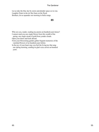 Let us take the blue sky by storm and plunder space as we run.
Laughter floats in the air like foam on the flood.
Brothers, let us squander our morning in futile songs.
85
Who are you, reader, reading my poems an hundred years hence?
I cannot send you one single flower from this wealth of the
spring, one single streak of gold from yonder clouds.
Open your doors and look abroad.
From your blossoming garden gather fragrant memories of the
vanished flowers of an hundred years before.
In the joy of your heart may you feel the living joy that sang
one spring morning, sending its glad voice across an hundred
years.
The Gardener
85 55
 