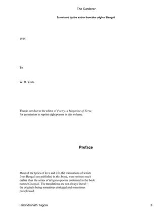 Translated by the author from the original Bengali
1915
To
W. B. Yeats
Thanks are due to the editor of Poetry, a Magazine of Verse,
for permission to reprint eight poems in this volume.
Preface
Most of the lyrics of love and life, the translations of which
from Bengali are published in this book, were written much
earlier than the series of religious poems contained in the book
named Gitanjali. The translations are not always literal—
the originals being sometimes abridged and sometimes
paraphrased.
The Gardener
Rabindranath Tagore 3
 