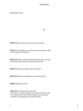 Rabindranath Tagore.
1
SERVANT. Have mercy upon your servant, my queen!
QUEEN. The assembly is over and my servants are all gone. Why
do you come at this late hour?
SERVANT. When you have finished with others, that is my time.
I come to ask what remains for your last servant to do.
QUEEN. What can you expect when it is too late?
SERVANT. Make me the gardener of your flower garden.
QUEEN. What folly is this?
SERVANT. I will give up my other work.
I will throw my swords and lances down in the dust. Do not send
me to distant courts; do not bid me undertake new conquests.
But make me the gardener of your flower garden.
The Gardener
1 4
 