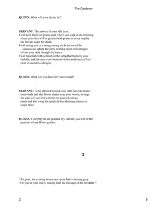 QUEEN. What will your duties be?
SERVANT. The service of your idle days.
I will keep fresh the grassy path where you walk in the morning,
where your feet will be greeted with praise at every step by
the flowers eager for death.
I will swing you in a swing among the branches of the
saptaparna, where the early evening moon will struggle
to kiss your skirt through the leaves.
I will replenish with scented oil the lamp that burns by your
bedside, and decorate your footstool with sandal and saffron
paste in wondrous designs.
QUEEN. What will you have for your reward?
SERVANT. To be allowed to hold your little fists like tender
lotus−buds and slip flower chains over your wrists; to tinge
the soles of your feet with the red juice of ashoka
petals and kiss away the speck of dust that may chance to
linger there.
QUEEN. Your prayers are granted, my servant, you will be the
gardener of my flower garden.
2
“Ah, poet, the evening draws near; your hair is turning grey.
“Do you in your lonely musing hear the message of the hereafter?”
The Gardener
2 5
 