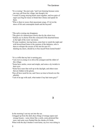“It is evening,” the poet said, “and I am listening because some
one may call from the village, late though it be.
“I watch if young straying hearts meet together, and two pairs of
eager eyes beg for music to break their silence and speak for
them.
“Who is there to weave their passionate songs, if I sit on the
shore of life and contemplate death and the beyond?
“The early evening star disappears.
“The glow of a funeral pyre slowly dies by the silent river.
“Jackals cry in chorus from the courtyard of the deserted house
in the light of the worn−out moon.
“If some wanderer, leaving home, come here to watch the night and
with bowed head listen to the murmur of the darkness, who is
there to whisper the secrets of life into his ears if I,
shutting my doors, should try to free myself from mortal bonds?
“It is a trifle that my hair is turning grey.
“I am ever as young or as old as the youngest and the oldest of
this village.
“Some have smiles, sweet and simple, and some a sly twinkle in
their eyes.
“Some have tears that well up in the daylight, and others tears
that are hidden in the gloom.
They all have need for me, and I have no time to brood over the
afterlife.
“I am of an age with each, what matter if my hair turns grey?”
3
In the morning I cast my net into the sea.
I dragged up from the dark abyss things of strange aspect and
strange beauty—some shone like a smile, some glistened like
tears, and some were flushed like the cheeks of a bride.
When with the day's burden I went home, my love was sitting in
The Gardener
3 6
 