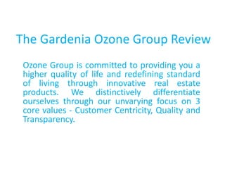 The Gardenia Ozone Group Review
Ozone Group is committed to providing you a
higher quality of life and redefining standard
of living through innovative real estate
products. We distinctively differentiate
ourselves through our unvarying focus on 3
core values - Customer Centricity, Quality and
Transparency.
 