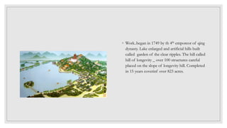 ◦ Work..began in 1749 by th 4th emporeor of qing
dynasty. Lake enlarged and artificial hills built
called garden of the clear ripples. The hill called
hill of longevity _ over 100 structures careful
placed on the slope of longevity hill. Completed
in 15 years coverinf over 823 acres.
 