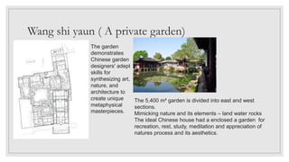Wang shi yaun ( A private garden)
The garden
demonstrates
Chinese garden
designers' adept
skills for
synthesizing art,
nature, and
architecture to
create unique
metaphysical
masterpieces.
The 5,400 m² garden is divided into east and west
sections.
Mimicking nature and its elements – land water rocks
The ideal Chinese house had a enclosed a garden for
recreation, rest, study, meditation and appreciation of
natures process and its aesthetics.
 