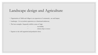 Landscape design and Agriculture
◦ Organisation of fields and villages is an expression of community use and impact.
◦ Landscape – Is it an artistic expression or a functional endeavour.
◦ The best examples frequently exhibit a sense of logic
◦ inevitability
◦ relation ship to context
◦ Equates to the well organised and productive farm.
 