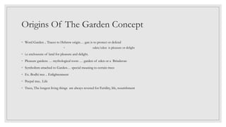 Origins Of The Garden Concept
◦ Word Garden .. Traces to Hebrew origin… gan is to protect or defend
◦ oden/eden is pleasure or delight
◦ i.e enclousure of land for pleasure and delight.
◦ Pleasure gardens … mythological roots … garden of eden or a Brindavan
◦ Symbolism attached to Garden… special meaning to certain trees
◦ Ex. Bodhi tree .. Enlightenment
◦ Peepal tree.. Life
◦ Trees, The longest living things are always revered for Fertility, life, nourishment
 