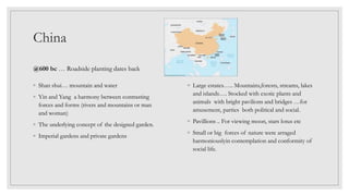 China
@600 bc … Roadside planting dates back
◦ Large estates….. Mountains,forests, streams, lakes
and islands…. Stocked with exotic plants and
animals with bright pavilions and bridges …for
amusement, parties both political and social.
◦ Pavillions .. For viewing moon, stars lotus etc
◦ Small or big forces of nature were arraged
harmoniouslyin contemplation and conformity of
social life.
◦ Shan shui… mountain and water
◦ Yin and Yang a harmony between contrasting
forces and forms (rivers and mountains or man
and woman)
◦ The underlying concept of the designed garden.
◦ Imperial gardens and private gardens
 