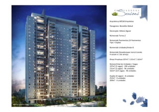 Arquitetura:MCAA Arquitetos

                                           Paisagismo: Benedito Abbud

                                           Decoração: Débora Aguiar

                                           Númerode Torres:2

                                           Númerode Pavimentos:24 Pavimentos
                                           Tipo + Duplex

                                           Númerode Unidades/Andar:8

                                           Númerode Elevadorespor torre:6 sendo
                                           4 sociais e 2 de serviço

                                           Áreas Privativas:107m² / 131m² / 162m²

                                           NúmeroTotal de Unidades / Vagas:
                                           107m² (2 vagas) - 200 unidades
                                           131m² (2 vagas) - 96 unidades
                                           162m² (2/3 vagas) - 96 unidades

                                           Duplex (4 vagas) – 8 unidades
                                           252m² - 4 unidades
                                           309m² - 4 unidades




Material Preliminar sujeito a alteração.
 